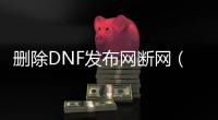 删除DNF发布网断网（dnf删除了怎么恢复）