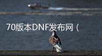70版本DNF发布网（DNF发布网70版本怀旧服下载）