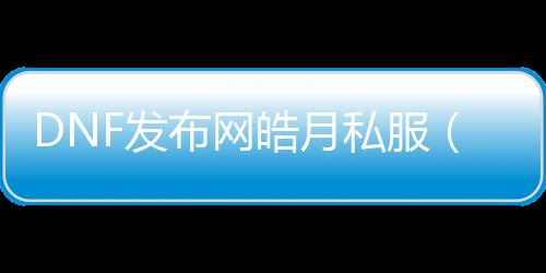 DNF发布网皓月私服（皓月装备是传奇系列哪个游戏）