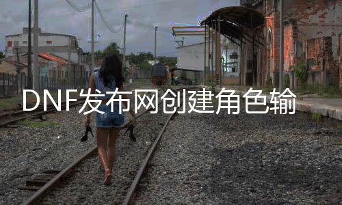 DNF发布网创建角色输入不了文字（dnf创建角色怎么打空格）