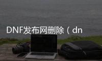 DNF发布网删除（dnf官方删除角色删除数据）