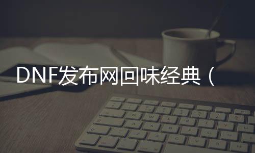 DNF发布网回味经典（dnf老玩家回忆）