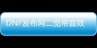 DNF发布网二觉带音效（DNF发布网二觉开放时间）