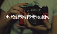 DNF发布网传奇私服网站（DNF发布网传奇装备哪里爆）