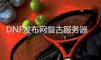 DNF发布网复古服务器（dnf复古70版本服务端）