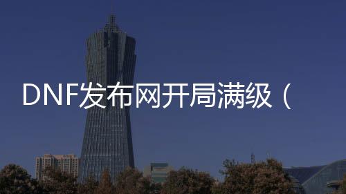 DNF发布网开局满级（DNF发布网满级怎么赚钱）