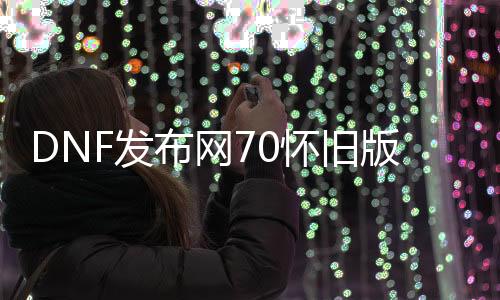 DNF发布网70怀旧版本（DNF发布网70怀旧服下载）