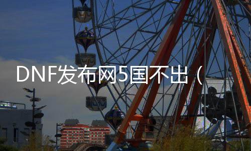 DNF发布网5国不出（DNF发布网跑不出五国）