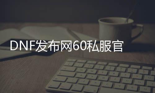 DNF发布网60私服官网下载（DNF发布网60版本下载）