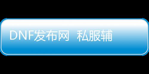 DNF发布网  私服辅助（DNF发布网辅助软件网站）
