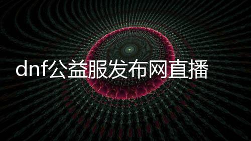 dnf公益服发布网直播（热门游戏直播平台）