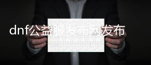 dnf公益服发布网发布论坛（最新公益服发布网发布信息）