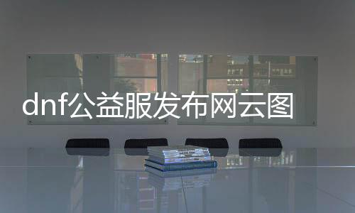 dnf公益服发布网云图vip辅助（云图vip辅助功能介绍）