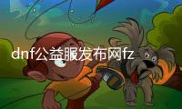 dnf公益服发布网fz（全新版本的DNF公益服发布网）