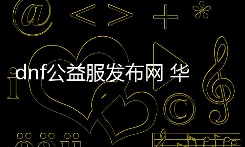 dnf公益服发布网 华子（dnf公益服发布网怎么赚钱）