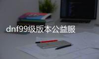 dnf99级版本公益服发布网游戏推荐（dnf公益服发布网100级版本）