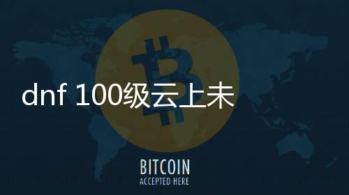 dnf 100级云上未央公益服发布网（dnf云上未央黑话）